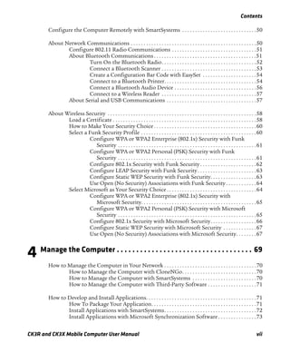 Contents
CK3R and CK3X Mobile Computer User Manual vii
Configure the Computer Remotely with SmartSystems . . . . . . . . . . . . . . . . . . . . . . . . . . . . .50
About Network Communications . . . . . . . . . . . . . . . . . . . . . . . . . . . . . . . . . . . . . . . . . . . . . . . . .50
Configure 802.11 Radio Communications . . . . . . . . . . . . . . . . . . . . . . . . . . . . . . . . .51
About Bluetooth Communications . . . . . . . . . . . . . . . . . . . . . . . . . . . . . . . . . . . . . . . .51
Turn On the Bluetooth Radio. . . . . . . . . . . . . . . . . . . . . . . . . . . . . . . . . . . . .52
Connect a Bluetooth Scanner . . . . . . . . . . . . . . . . . . . . . . . . . . . . . . . . . . . . .53
Create a Configuration Bar Code with EasySet . . . . . . . . . . . . . . . . . . . . .54
Connect to a Bluetooth Printer. . . . . . . . . . . . . . . . . . . . . . . . . . . . . . . . . . . .54
Connect a Bluetooth Audio Device . . . . . . . . . . . . . . . . . . . . . . . . . . . . . . . .56
Connect to a Wireless Reader . . . . . . . . . . . . . . . . . . . . . . . . . . . . . . . . . . . . .57
About Serial and USB Communications . . . . . . . . . . . . . . . . . . . . . . . . . . . . . . . . . . .57
About Wireless Security . . . . . . . . . . . . . . . . . . . . . . . . . . . . . . . . . . . . . . . . . . . . . . . . . . . . . . . . . .58
Load a Certificate . . . . . . . . . . . . . . . . . . . . . . . . . . . . . . . . . . . . . . . . . . . . . . . . . . . . . . . .58
How to Make Your Security Choice . . . . . . . . . . . . . . . . . . . . . . . . . . . . . . . . . . . . . . . .60
Select a Funk Security Profile . . . . . . . . . . . . . . . . . . . . . . . . . . . . . . . . . . . . . . . . . . . . .60
Configure WPA or WPA2 Enterprise (802.1x) Security with Funk
Security . . . . . . . . . . . . . . . . . . . . . . . . . . . . . . . . . . . . . . . . . . . . . . . . . . . . . .61
Configure WPA or WPA2 Personal (PSK) Security with Funk
Security . . . . . . . . . . . . . . . . . . . . . . . . . . . . . . . . . . . . . . . . . . . . . . . . . . . . . .61
Configure 802.1x Security with Funk Security . . . . . . . . . . . . . . . . . . . . . .62
Configure LEAP Security with Funk Security. . . . . . . . . . . . . . . . . . . . . . .63
Configure Static WEP Security with Funk Security. . . . . . . . . . . . . . . . . .63
Use Open (No Security) Associations with Funk Security . . . . . . . . . . . .64
Select Microsoft as Your Security Choice . . . . . . . . . . . . . . . . . . . . . . . . . . . . . . . . . . .64
Configure WPA or WPA2 Enterprise (802.1x) Security with
Microsoft Security. . . . . . . . . . . . . . . . . . . . . . . . . . . . . . . . . . . . . . . . . . . . .65
Configure WPA or WPA2 Personal (PSK) Security with Microsoft
Security . . . . . . . . . . . . . . . . . . . . . . . . . . . . . . . . . . . . . . . . . . . . . . . . . . . . . .65
Configure 802.1x Security with Microsoft Security. . . . . . . . . . . . . . . . . .66
Configure Static WEP Security with Microsoft Security . . . . . . . . . . . . .67
Use Open (No Security) Associations with Microsoft Security. . . . . . . .67
4 Manage the Computer . . . . . . . . . . . . . . . . . . . . . . . . . . . . . . . . . . . 69
How to Manage the Computer in Your Network . . . . . . . . . . . . . . . . . . . . . . . . . . . . . . . . . . . .70
How to Manage the Computer with CloneNGo. . . . . . . . . . . . . . . . . . . . . . . . . . . . .70
How to Manage the Computer with SmartSystems . . . . . . . . . . . . . . . . . . . . . . . . .70
How to Manage the Computer with Third-Party Software . . . . . . . . . . . . . . . . . . .71
How to Develop and Install Applications. . . . . . . . . . . . . . . . . . . . . . . . . . . . . . . . . . . . . . . . . . .71
How To Package Your Application. . . . . . . . . . . . . . . . . . . . . . . . . . . . . . . . . . . . . . . . .71
Install Applications with SmartSystems. . . . . . . . . . . . . . . . . . . . . . . . . . . . . . . . . . . .72
Install Applications with Microsoft Synchronization Software . . . . . . . . . . . . . . .73
 
