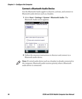 Chapter 3 — Configure the Computer
56 CK3R and CK3X Mobile Computer User Manual
Connect a Bluetooth Audio Device
Use the Bluetooth Audio applet to discover, activate, and connect to
Bluetooth audio devices such as a headset.
1 Select Start > Settings > System > Bluetooth Audio. The
Bluetooth Audio screen appears.
2 Follow the onscreen instructions to discover and connect to a
Bluetooth audio device.
Note: If a wired audio device such as a headset is already connected to
the computer, Bluetooth audio receives priority when a Bluetooth
audio device is connected.
 