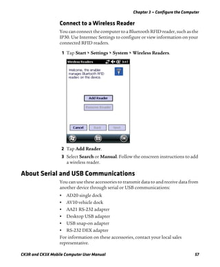 Chapter 3 — Configure the Computer
CK3R and CK3X Mobile Computer User Manual 57
Connect to a Wireless Reader
You can connect the computer to a Bluetooth RFID reader, such as the
IP30. Use Intermec Settings to configure or view information on your
connected RFID readers.
1 Tap Start > Settings > System > Wireless Readers.
2 Tap Add Reader.
3 Select Search or Manual. Follow the onscreen instructions to add
a wireless reader.
About Serial and USB Communications
You can use these accessories to transmit data to and receive data from
another device through serial or USB communications:
• AD20 single dock
• AV10 vehicle dock
• AA21 RS-232 adapter
• Desktop USB adapter
• USB snap-on adapter
• RS-232 DEX adapter
For information on these accessories, contact your local sales
representative.
 