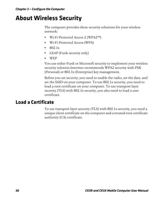Chapter 3 — Configure the Computer
58 CK3R and CK3X Mobile Computer User Manual
About Wireless Security
The computer provides these security solutions for your wireless
network:
• Wi-Fi Protected Access 2 (WPA2™)
• Wi-Fi Protected Access (WPA)
• 802.1x
• LEAP (Funk security only)
• WEP
You use either Funk or Microsoft security to implement your wireless
security solution.Intermec recommends WPA2 security with PSK
(Personal) or 802.1x (Enterprise) key management.
Before you set security, you need to enable the radio, set the date, and
set the SSID on your computer. To use 802.1x security, you need to
load a root certificate on your computer. To use transport layer
security (TLS) with 802.1x security, you also need to load a user
certificate.
Load a Certificate
To use transport layer security (TLS) with 802.1x security, you need a
unique client certificate on the computer and a trusted root certificate
authority (CA) certificate.
 