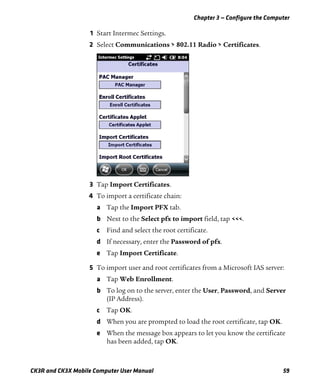 Chapter 3 — Configure the Computer
CK3R and CK3X Mobile Computer User Manual 59
1 Start Intermec Settings.
2 Select Communications > 802.11 Radio > Certificates.
3 Tap Import Certificates.
4 To import a certificate chain:
a Tap the Import PFX tab.
b Next to the Select pfx to import field, tap <<<.
c Find and select the root certificate.
d If necessary, enter the Password of pfx.
e Tap Import Certificate.
5 To import user and root certificates from a Microsoft IAS server:
a Tap Web Enrollment.
b To log on to the server, enter the User, Password, and Server
(IP Address).
c Tap OK.
d When you are prompted to load the root certificate, tap OK.
e When the message box appears to let you know the certificate
has been added, tap OK.
 