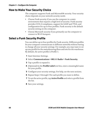 Chapter 3 — Configure the Computer
60 CK3R and CK3X Mobile Computer User Manual
How to Make Your Security Choice
The computer supports Funk and Microsoft® security. Your security
choice depends on your network security needs:
• Choose Funk security if you use the computer in a static
environment that requires a high level of security. Funk security
provides CCX v4 compliance, support for LEAP and TTLS, and
configuration for up to four profiles. Funk security is the default
security setting on the computer.
• Choose Microsoft security if you primarily use the computer to
connect to Wi-Fi hotspots.
Select a Funk Security Profile
You can define up to four profiles for Funk security. Different profiles
let your computer communicate in different networks without having
to change all your security settings. For example, you may want to set
up one profile for the manufacturing floor and one for the warehouse.
By default, the active profile is Profile 1.
1 Start Intermec Settings.
2 Select Communications > 802.11 Radio > Funk Security.
3 Tap a profile to expand it.
4 (Optional) In the Profile Label text box, enter a meaningful name
for your profile.
5 Configure your security settings. For help, see the next sections.
6 Repeat Steps 3 through 5 for each profile you want to define.
7 To set the active profile, tap Active Profile and select a profile from
the list.
8 Save your settings.
 
