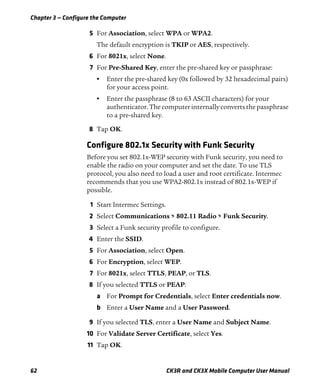Chapter 3 — Configure the Computer
62 CK3R and CK3X Mobile Computer User Manual
5 For Association, select WPA or WPA2.
The default encryption is TKIP or AES, respectively.
6 For 8021x, select None.
7 For Pre-Shared Key, enter the pre-shared key or passphrase:
• Enter the pre-shared key (0x followed by 32 hexadecimal pairs)
for your access point.
• Enter the passphrase (8 to 63 ASCII characters) for your
authenticator.Thecomputer internallyconverts thepassphrase
to a pre-shared key.
8 Tap OK.
Configure 802.1x Security with Funk Security
Before you set 802.1x-WEP security with Funk security, you need to
enable the radio on your computer and set the date. To use TLS
protocol, you also need to load a user and root certificate. Intermec
recommends that you use WPA2-802.1x instead of 802.1x-WEP if
possible.
1 Start Intermec Settings.
2 Select Communications > 802.11 Radio > Funk Security.
3 Select a Funk security profile to configure.
4 Enter the SSID.
5 For Association, select Open.
6 For Encryption, select WEP.
7 For 8021x, select TTLS, PEAP, or TLS.
8 If you selected TTLS or PEAP:
a For Prompt for Credentials, select Enter credentials now.
b Enter a User Name and a User Password.
9 If you selected TLS, enter a User Name and Subject Name.
10 For Validate Server Certificate, select Yes.
11 Tap OK.
 