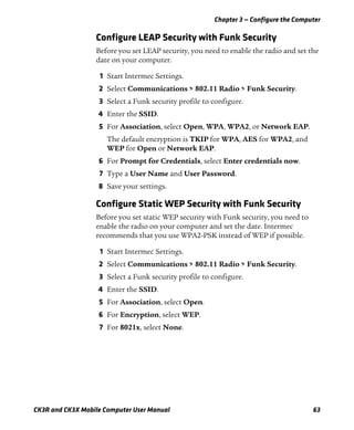 Chapter 3 — Configure the Computer
CK3R and CK3X Mobile Computer User Manual 63
Configure LEAP Security with Funk Security
Before you set LEAP security, you need to enable the radio and set the
date on your computer.
1 Start Intermec Settings.
2 Select Communications > 802.11 Radio > Funk Security.
3 Select a Funk security profile to configure.
4 Enter the SSID.
5 For Association, select Open, WPA, WPA2, or Network EAP.
The default encryption is TKIP for WPA, AES for WPA2, and
WEP for Open or Network EAP.
6 For Prompt for Credentials, select Enter credentials now.
7 Type a User Name and User Password.
8 Save your settings.
Configure Static WEP Security with Funk Security
Before you set static WEP security with Funk security, you need to
enable the radio on your computer and set the date. Intermec
recommends that you use WPA2-PSK instead of WEP if possible.
1 Start Intermec Settings.
2 Select Communications > 802.11 Radio > Funk Security.
3 Select a Funk security profile to configure.
4 Enter the SSID.
5 For Association, select Open.
6 For Encryption, select WEP.
7 For 8021x, select None.
 
