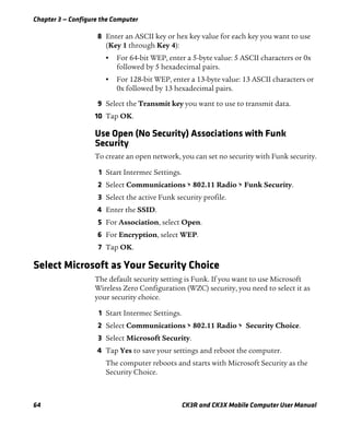 Chapter 3 — Configure the Computer
64 CK3R and CK3X Mobile Computer User Manual
8 Enter an ASCII key or hex key value for each key you want to use
(Key 1 through Key 4):
• For 64-bit WEP, enter a 5-byte value: 5 ASCII characters or 0x
followed by 5 hexadecimal pairs.
• For 128-bit WEP, enter a 13-byte value: 13 ASCII characters or
0x followed by 13 hexadecimal pairs.
9 Select the Transmit key you want to use to transmit data.
10 Tap OK.
Use Open (No Security) Associations with Funk
Security
To create an open network, you can set no security with Funk security.
1 Start Intermec Settings.
2 Select Communications > 802.11 Radio > Funk Security.
3 Select the active Funk security profile.
4 Enter the SSID.
5 For Association, select Open.
6 For Encryption, select WEP.
7 Tap OK.
Select Microsoft as Your Security Choice
The default security setting is Funk. If you want to use Microsoft
Wireless Zero Configuration (WZC) security, you need to select it as
your security choice.
1 Start Intermec Settings.
2 Select Communications > 802.11 Radio > Security Choice.
3 Select Microsoft Security.
4 Tap Yes to save your settings and reboot the computer.
The computer reboots and starts with Microsoft Security as the
Security Choice.
 