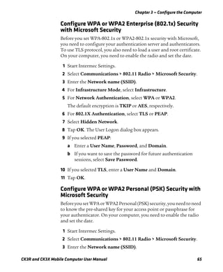 Chapter 3 — Configure the Computer
CK3R and CK3X Mobile Computer User Manual 65
Configure WPA or WPA2 Enterprise (802.1x) Security
with Microsoft Security
Before you set WPA-802.1x or WPA2-802.1x security with Microsoft,
you need to configure your authentication server and authenticators.
To use TLS protocol, you also need to load a user and root certificate.
On your computer, you need to enable the radio and set the date.
1 Start Intermec Settings.
2 Select Communications > 802.11 Radio > Microsoft Security.
3 Enter the Network name (SSID).
4 For Infrastructure Mode, select Infrastructure.
5 For Network Authentication, select WPA or WPA2.
The default encryption is TKIP or AES, respectively.
6 For 802.1X Authentication, select TLS or PEAP.
7 Select Hidden Network.
8 Tap OK. The User Logon dialog box appears.
9 If you selected PEAP:
a Enter a User Name, Password, and Domain.
b If you want to save the password for future authentication
sessions, select Save Password.
10 If you selected TLS, enter a User Name and Domain.
11 Tap OK.
Configure WPA or WPA2 Personal (PSK) Security with
Microsoft Security
Before you set WPA or WPA2 Personal (PSK) security, you need to need
to know the pre-shared key for your access point or passphrase for
your authenticator. On your computer, you need to enable the radio
and set the date.
1 Start Intermec Settings.
2 Select Communications > 802.11 Radio > Microsoft Security.
3 Enter the Network name (SSID).
 