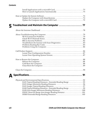 Contents
viii CK3R and CK3X Mobile Computer User Manual
Install Applications with a microSD Card . . . . . . . . . . . . . . . . . . . . . . . . . . . . . . . . . .73
How to Launch Applications Automatically . . . . . . . . . . . . . . . . . . . . . . . . . . . . . . . .74
How to Update the System Software . . . . . . . . . . . . . . . . . . . . . . . . . . . . . . . . . . . . . . . . . . . . . . .74
Update the Computer with SmartSystems . . . . . . . . . . . . . . . . . . . . . . . . . . . . . . . . .74
Update the Computer with a microSD Card. . . . . . . . . . . . . . . . . . . . . . . . . . . . . . . .75
5 Troubleshoot and Maintain the Computer . . . . . . . . . . . . . . . . . . 77
About the Intermec Dashboard . . . . . . . . . . . . . . . . . . . . . . . . . . . . . . . . . . . . . . . . . . . . . . . . . . .78
About Troubleshooting the Computer. . . . . . . . . . . . . . . . . . . . . . . . . . . . . . . . . . . . . . . . . . . . .79
Wi-Fi Connection Problems. . . . . . . . . . . . . . . . . . . . . . . . . . . . . . . . . . . . . . . . . . . . . . .79
Check Wi-Fi Network Status . . . . . . . . . . . . . . . . . . . . . . . . . . . . . . . . . . . . . . . . . . . . . .80
802.1x Security Problems . . . . . . . . . . . . . . . . . . . . . . . . . . . . . . . . . . . . . . . . . . . . . . . . .82
Troubleshoot the Scanner with Scan Diagnostics . . . . . . . . . . . . . . . . . . . . . . . . . . .83
Problems Reading Bar Codes. . . . . . . . . . . . . . . . . . . . . . . . . . . . . . . . . . . . . . . . . . . . . .84
Problems Using the Computer . . . . . . . . . . . . . . . . . . . . . . . . . . . . . . . . . . . . . . . . . . . .86
Call Product Support. . . . . . . . . . . . . . . . . . . . . . . . . . . . . . . . . . . . . . . . . . . . . . . . . . . . . . . . . . . . .86
Locate Your Configuration Number . . . . . . . . . . . . . . . . . . . . . . . . . . . . . . . . . . . . . . .87
Locate Your Operating System Version. . . . . . . . . . . . . . . . . . . . . . . . . . . . . . . . . . . . .87
How to Restart the Computer. . . . . . . . . . . . . . . . . . . . . . . . . . . . . . . . . . . . . . . . . . . . . . . . . . . . .88
Reboot the Computer . . . . . . . . . . . . . . . . . . . . . . . . . . . . . . . . . . . . . . . . . . . . . . . . . . . .88
Cold Boot the Computer . . . . . . . . . . . . . . . . . . . . . . . . . . . . . . . . . . . . . . . . . . . . . . . . .88
Clean Boot the Computer. . . . . . . . . . . . . . . . . . . . . . . . . . . . . . . . . . . . . . . . . . . . . . . . .89
Clean the Computer. . . . . . . . . . . . . . . . . . . . . . . . . . . . . . . . . . . . . . . . . . . . . . . . . . . . . . . . . . . . . .90
A Specifications. . . . . . . . . . . . . . . . . . . . . . . . . . . . . . . . . . . . . . . . . . 91
Physical and Environmental Specifications. . . . . . . . . . . . . . . . . . . . . . . . . . . . . . . . . . . . . . . . .92
EA31 Typical Reading Distances - Extended Reading Range . . . . . . . . . . . . . . . . .95
EA31 Imager Minimum Reading Distances . . . . . . . . . . . . . . . . . . . . . . . . . . . . . . . .96
EA31 Imager Typical Reading Distances . . . . . . . . . . . . . . . . . . . . . . . . . . . . . . . . . . .97
EA30 Typical Reading Distances - Extended Reading Range . . . . . . . . . . . . . . . . .99
EA30 Area Imager Minimum Reading Distances. . . . . . . . . . . . . . . . . . . . . . . . . . .100
EX25C Near-Far Range Area Imager Reading Distance . . . . . . . . . . . . . . . . . . . . .101
N5603 Extended Range Reading Distances. . . . . . . . . . . . . . . . . . . . . . . . . . . . . . . .105
 