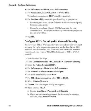 Chapter 3 — Configure the Computer
66 CK3R and CK3X Mobile Computer User Manual
4 For Infrastructure Mode, select Infrastructure.
5 For Association, select WPA-PSK or WPA2-PSK.
The default encryption is TKIP or AES, respectively.
6 For Pre-Shared Key, enter the pre-shared key or passphrase:
• Enter the pre-shared key (0x followed by 32 hexadecimal pairs)
for your access point.
• Enter the passphrase (8 to 63 ASCII characters) for your
authenticator.Thecomputer internallyconverts thepassphrase
to a pre-shared key.
7 Tap OK.
Configure 802.1x Security with Microsoft Security
Before you set 802.1x-WEP security with Microsoft security, you need
to enable the radio on your computer and set the date. To use TLS
protocol, you also need to load a user and root certificate. Intermec
recommends that you use WPA2-802.1x instead of 802.1x-WEP if
possible.
1 Start Intermec Settings.
2 Select Communications > 802.11 Radio > Microsoft Security.
3 Enter the Network name (SSID).
4 For Infrastructure Mode, select Infrastructure.
5 For Network Authentication, select Open.
6 For Data Encryption, select WEP.
7 For 802.1X Authentication, select TLS or PEAP.
8 Select Hidden Network.
9 Tap OK. The User Logon dialog box appears.
10 If you selected PEAP:
a Enter a User Name, Password, and Domain.
b If you want to save the password for future authentication
sessions, select Save Password.
 