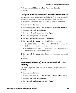 Chapter 3 — Configure the Computer
CK3R and CK3X Mobile Computer User Manual 67
11 If you selected TLS, enter a User Name and Domain.
12 Tap OK.
Configure Static WEP Security with Microsoft Security
Before you set static WEP security with Microsoft security, you need to
enable the radio on your computer and set the date. Intermec
recommends that you use WPA2-PSK instead of WEP if possible.
1 Start Intermec Settings.
2 Select Communications > 802.11 Radio > Microsoft Security.
3 Enter the Network name (SSID).
4 For Network Authentication, select Open.
5 For Data Encryption, select WEP.
6 For 802.1X Authentication, select Disabled.
7 For Network Key Value, enter an ASCII key or hex key:
• For 64-bit WEP, enter a 5-byte value: 5 ASCII characters or 0x
followed by 5 hexadecimal pairs.
• For 128-bit WEP, enter a 13-byte value: 13 ASCII characters or
0x followed by 13 hexadecimal pairs.
8 For Network Key Index, select the key you want to use to transmit
data.
9 Tap OK.
Use Open (No Security) Associations with Microsoft
Security
To create an open network, you can set no security with Microsoft
security.
1 Start Intermec Settings.
2 Select Communications > 802.11 Radio > Microsoft Security.
3 Enter the Network name (SSID).
4 For Network Authentication, select Open.
 