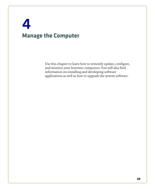 69
4
Manage the Computer
Use this chapter to learn how to remotely update, configure,
and monitor your Intermec computers. You will also find
information on installing and developing software
applications as well as how to upgrade the system software.
 