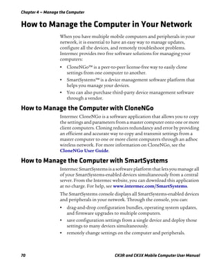 Chapter 4 — Manage the Computer
70 CK3R and CK3X Mobile Computer User Manual
How to Manage the Computer in Your Network
When you have multiple mobile computers and peripherals in your
network, it is essential to have an easy way to manage updates,
configure all the devices, and remotely troubleshoot problems.
Intermec provides two free software solutions for managing your
computers:
• CloneNGo™ is a peer-to-peer license-free way to easily clone
settings from one computer to another.
• SmartSystems™ is a device management software platform that
helps you manage your devices.
• You can also purchase third-party device management software
through a vendor.
How to Manage the Computer with CloneNGo
Intermec CloneNGo is a software application that allows you to copy
the settings and parameters from a master computer onto one or more
client computers. Cloning reduces redundancy and error by providing
an efficient and accurate way to copy and transmit settings from a
master computer to one or more client computers through an adhoc
wireless network. For more information on CloneNGo, see the
CloneNGo User Guide.
How to Manage the Computer with SmartSystems
Intermec SmartSystems is a software platform that lets you manage all
of your SmartSystems-enabled devices simultaneously from a central
server. From the Intermec website, you can download this application
at no charge. For help, see www.intermec.com/SmartSystems.
The SmartSystems console displays all SmartSystems-enabled devices
and peripherals in your network. Through the console, you can:
• drag-and-drop configuration bundles, operating system updates,
and firmware upgrades to multiple computers.
• save configuration settings from a single device and deploy those
settings to many devices simultaneously.
• remotely change settings on the computer and peripherals.
 
