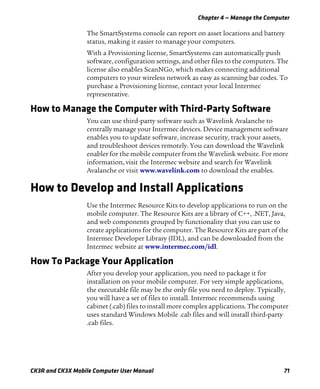 Chapter 4 — Manage the Computer
CK3R and CK3X Mobile Computer User Manual 71
The SmartSystems console can report on asset locations and battery
status, making it easier to manage your computers.
With a Provisioning license, SmartSystems can automatically push
software, configuration settings, and other files to the computers. The
license also enables ScanNGo, which makes connecting additional
computers to your wireless network as easy as scanning bar codes. To
purchase a Provisioning license, contact your local Intermec
representative.
How to Manage the Computer with Third-Party Software
You can use third-party software such as Wavelink Avalanche to
centrally manage your Intermec devices. Device management software
enables you to update software, increase security, track your assets,
and troubleshoot devices remotely. You can download the Wavelink
enabler for the mobile computer from the Wavelink website. For more
information, visit the Intermec website and search for Wavelink
Avalanche or visit www.wavelink.com to download the enables.
How to Develop and Install Applications
Use the Intermec Resource Kits to develop applications to run on the
mobile computer. The Resource Kits are a library of C++, .NET, Java,
and web components grouped by functionality that you can use to
create applications for the computer. The Resource Kits are part of the
Intermec Developer Library (IDL), and can be downloaded from the
Intermec website at www.intermec.com/idl.
How To Package Your Application
After you develop your application, you need to package it for
installation on your mobile computer. For very simple applications,
the executable file may be the only file you need to deploy. Typically,
you will have a set of files to install. Intermec recommends using
cabinet (.cab) files to install more complex applications. The computer
uses standard Windows Mobile .cab files and will install third-party
.cab files.
 