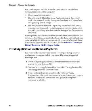Chapter 4 — Manage the Computer
72 CK3R and CK3X Mobile Computer User Manual
You can have your .cab file place the application in any of these
memory locations on the computer:
• Object store (root directory)
• The non-volatile Flash File Store. Applications and data in the
Flash File Store will persist through a clean boot or if you reflash
the operating system image.
• The optional microSD card. Depending on available disk space,
you may want to consider installing your application files on the
microSD card. Using a card creates the Storage Card folder on the
computer.
Files copied to any of these locations are safe when you cold boot the
computer if the Autouser.dat file has been edited correctly. All .cab files
in each CABFILES folder are automatically extracted after a cold boot.
For more information about AutoRun, see the Intermec Developer
Library Resource Kit Developer Guide.
Install Applications with SmartSystems
You can use the SmartSystems console to drag-and-drop Intermec
applications onto your mobile computer. The console is part of
SmartSystems.
1 Download your application file from the Intermec website and
unzip it on your desktop PC.
2 Double-click the application file to install it. The application file
should appear in the Software Vault.
3 From the SmartSystems console in the Software Vault,
drag-and-drop the application onto each mobile computer in your
network, or drop the application on a group of computers
contained in a folder.
 