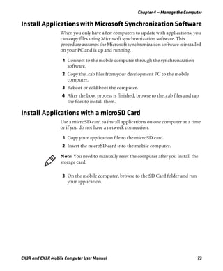 Chapter 4 — Manage the Computer
CK3R and CK3X Mobile Computer User Manual 73
Install Applications with Microsoft Synchronization Software
When you only have a few computers to update with applications, you
can copy files using Microsoft synchronization software. This
procedure assumes the Microsoft synchronization software is installed
on your PC and is up and running.
1 Connect to the mobile computer through the synchronization
software.
2 Copy the .cab files from your development PC to the mobile
computer.
3 Reboot or cold boot the computer.
4 After the boot process is finished, browse to the .cab files and tap
the files to install them.
Install Applications with a microSD Card
Use a microSD card to install applications on one computer at a time
or if you do not have a network connection.
1 Copy your application file to the microSD card.
2 Insert the microSD card into the mobile computer.
3 On the mobile computer, browse to the SD Card folder and run
your application.
Note: You need to manually reset the computer after you install the
storage card.
 
