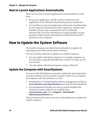 Chapter 4 — Manage the Computer
74 CK3R and CK3X Mobile Computer User Manual
How to Launch Applications Automatically
There are two ways to launch applications automatically on a cold
boot:
• Set up your application .cab file to place a shortcut to the
application in the WindowsStartUp directory at install time.
• Use AutoRun to start your application at boot time. AutoRun ships
on the computer and automates other operations. At boot time,
AutoRun executes any commands found in its data file,
Autouser.dat. For more information on using AutoRun, see the
Readme.txt file located in the My DeviceFlash File Store2577
directory on the computer.
How to Update the System Software
The mobile computer uses SmartSystems bundles to update the
operating system (OS) and the system software.
You can use these methods to update your mobile computer:
• You can update individual computers, or multiple computers at
the same time, using the SmartSystems console. For help, see the
next section.
• You can update individual computers using an SD card.
Update the Computer with SmartSystems
You can use the SmartSystems console to update the operating system
or system software on your mobile computer. Before you can update
the computer with this method, you need:
• SmartSystems. To download this software management tool, go to
www.intermec.com/SmartSystems and click the Downloads tab.
• the SmartSystems bundles you want to install. Bundles that
include the system software are available from
www.intermec.com. Go to Support > Downloads >
OS/Firmware/Drivers list.
After you locate these items, you can use SmartSystems to update the
mobile computer.
 