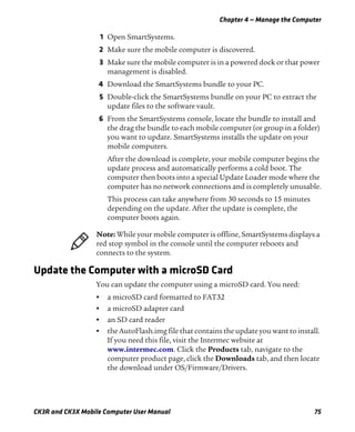 Chapter 4 — Manage the Computer
CK3R and CK3X Mobile Computer User Manual 75
1 Open SmartSystems.
2 Make sure the mobile computer is discovered.
3 Make sure the mobile computer is in a powered dock or that power
management is disabled.
4 Download the SmartSystems bundle to your PC.
5 Double-click the SmartSystems bundle on your PC to extract the
update files to the software vault.
6 From the SmartSystems console, locate the bundle to install and
the drag the bundle to each mobile computer (or group in a folder)
you want to update. SmartSystems installs the update on your
mobile computers.
After the download is complete, your mobile computer begins the
update process and automatically performs a cold boot. The
computer then boots into a special Update Loader mode where the
computer has no network connections and is completely unusable.
This process can take anywhere from 30 seconds to 15 minutes
depending on the update. After the update is complete, the
computer boots again.
Update the Computer with a microSD Card
You can update the computer using a microSD card. You need:
• a microSD card formatted to FAT32
• a microSD adapter card
• an SD card reader
• the AutoFlash.img file that contains the update you want to install.
If you need this file, visit the Intermec website at
www.intermec.com. Click the Products tab, navigate to the
computer product page, click the Downloads tab, and then locate
the download under OS/Firmware/Drivers.
Note: While your mobile computer is offline, SmartSystems displays a
red stop symbol in the console until the computer reboots and
connects to the system.
 