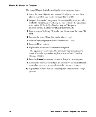 Chapter 4 — Manage the Computer
76 CK3R and CK3X Mobile Computer User Manual
The microSD card slot is located in the battery compartment.
1 Insert the microSD card into a microSD adapter card and then
place it in the SD card reader connected to your PC.
2 On your desktop PC, navigate to the download location and select
the folder with the AutoFlash.img file that contains the update you
want to install. Typically, this directory is C:Program
FilesIntermecSmartSystemSS_LibSoftwareOS
3 Copy the AutoFlash.img file to the root directory of the microSD
card.
4 Remove the microSD card from the adapter card.
5 Turn off the computer and install the microSD card.
6 Press the Reset button.
7 Replace the battery and turn on the computer.
The update process begins. The computer may restart several
times. When the update is complete, the Autoflash Complete
message appears.
8 Press the Power button and choose to Suspend the computer.
9 Remove the microSD card. If you do not remove the microSD card,
the update process repeats each time the computer restarts.
10 Replace the battery, turn on the computer, and follow the setup
process.
 