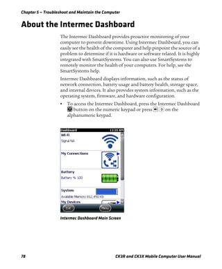 Chapter 5 — Troubleshoot and Maintain the Computer
78 CK3R and CK3X Mobile Computer User Manual
About the Intermec Dashboard
The Intermec Dashboard provides proactive monitoring of your
computer to prevent downtime. Using Intermec Dashboard, you can
easily see the health of the computer and help pinpoint the source of a
problem to determine if it is hardware or software related. It is highly
integrated with SmartSystems. You can also use SmartSystems to
remotely monitor the health of your computers. For help, see the
SmartSystems help.
Intermec Dashboard displays information, such as the status of
network connection, battery usage and battery health, storage space,
and internal devices. It also provides system information, such as the
operating system, firmware, and hardware configuration.
• To access the Intermec Dashboard, press the Intermec Dashboard
button on the numeric keypad or press on the
alphanumeric keypad.
Intermec Dashboard Main Screen
D
 