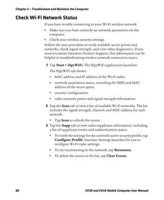Chapter 5 — Troubleshoot and Maintain the Computer
80 CK3R and CK3X Mobile Computer User Manual
Check Wi-Fi Network Status
If you have trouble connecting to your Wi-Fi wireless network:
• Make sure you have correctly set network parameters on the
computer.
• Check your wireless security settings.
Follow the next procedure to verify available access points and
networks, check signal strength, and view other diagnostics. If you
need to contact Intermec Product Support, this information can be
helpful in troubleshooting wireless network connection issues.
1 Tap Start > iSpyWiFi. The ISpyWiFi application launches:
The ISpyWiFi tab shows:
• MAC address and IP address of the Wi-Fi radio.
• network association status, including the SSID and MAC
address of the access point.
• security configuration.
• radio transmit power and signal strength information.
2 Tap the Scan tab to view a list of available Wi-Fi networks. The list
includes the signal strength, channel, and MAC address for each
network.
• Tap Scan to refresh the screen.
3 Tap the Supp tab to view radio supplicant information, including
a list of supplicant events and authentication status.
• To verify the settings for the currently active security profile, tap
Configure Profile. Intermec Settings launches for you to
configure Wi-Fi radio settings.
• To try reconnecting to the network, tap Reconnect.
• To delete the events in the list, tap Clear Events.
 