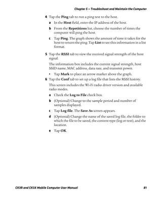 Chapter 5 — Troubleshoot and Maintain the Computer
CK3R and CK3X Mobile Computer User Manual 81
4 Tap the Ping tab to run a ping test to the host.
a In the Host field, enter the IP address of the host.
b From the Repetitions list, choose the number of times the
computer will ping the host.
c Tap Ping. The graph shows the amount of time it takes for the
host to return the ping. Tap List to see this information in a list
format.
5 Tap the RSSI tab to view the received signal strength of the host
signal.
The information box includes the current signal strength, host
SSID name, MAC address, data rate, and transmit power.
• Tap Mark to place an arrow marker above the graph.
6 Tap the Conf tab to set up a log file that lists the RSSI history.
This screen includes the Wi-Fi radio driver version and available
radio modes.
a Check the Log to File check box.
b (Optional) Change to the sample period and number of
samples displayed.
c Tap Log file. The Save As screen appears.
d (Optional) Change the name of the saved log file, the folder to
which the file to be saved, the content type (log or text), and the
location.
e Tap OK.
 