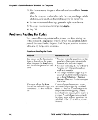 Chapter 5 — Troubleshoot and Maintain the Computer
84 CK3R and CK3X Mobile Computer User Manual
3 Aim the scanner or imager at a bar code and tap and hold Press to
Scan.
After the computer reads the bar code, the computer beeps and the
label data, data length, and symbology appear on the screen.
4 To view recommended settings, press the right arrow button.
5 To accept recommended settings, tap Apply.
6 Tap OK.
Problems Reading Bar Codes
You can troubleshoot problems that prevent you from reading bar
codes, such as the appropriate symbology not being enabled. Before
you call Intermec Product Support, look for your problem in the next
table, and try the possible solutions.
Problems Reading Bar Codes
Problem Possible Solution
You cannot see the illumination
beam or frame from the imager
when you press the Scan button
and aim the imager at a bar code
label.
• You may be too far away from the bar
code label. Try moving closer to the
bar code label and scan it again.
• You may be reading the bar code label
“straight on.” Change the reading
angle and try again.
• The imager hardware trigger may be
disabled. Start Intermec Settings and
go to Data Collection > Scanner
Settings. Make sure Hardware trigger
is selected.
When you release the Scan
button or scan handle trigger, the
Good Read LED does not turn
off.
If you configure the computer to use
continuous/edge triggering, the Good
Read LED stays on. If you configure the
computer for level triggering and the
Good Read LED stays on, there may be a
problem. Press the Scan button or pull
the trigger again without scanning a bar
code label. If the LED is still on, contact
Intermec.
 