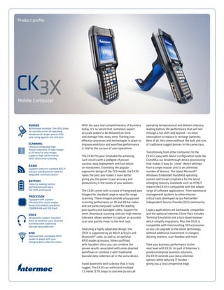 Mobile Computer
Product profile
CK3X
With the pace and competitiveness of business
today, it’s no secret that customers expect
accurate orders to be delivered on-time
and damage-free, every time. Putting cost-
effective processes and technologies in place to
improve workforce and workflow performance
is vital to the success of your operations.
The CK3X fits your timetable for achieving
such results with a pedigree of proven
success, easy deployment and fast return
on investment. Extending the popular
ergonomic design of the CK3 model, the CK3X
takes the best and makes it even better,
giving you the power to put accuracy and
productivity in the hands of your workers.
The CK3X comes with a choice of integrated area
imagers for standard range or near/far range
scanning. These imagers provide unsurpassed
scanning performance on 1D and 2D bar codes
and are particularly well-suited for reading
poor quality and damaged codes. Support for
omni-directional scanning and very high motion
tolerance allows workers to capture an accurate
scan and quickly move to the next task.
Featuring a highly adaptable design, the
CK3X is supported by an 802.11 a/b/g/n and
Bluetooth® radio, as well as an optional
RFID reader accessory. When outfitted
with Vocollect Voice you can combine the
proven results associated with voice-directed
workflows or combine it with traditional
barcode data collection all in the same device.
Avoid downtime with a device that is truly
rugged. The CK3X can withstand multiple
1.5 meter (5 ft) drops to concrete (across all
operating temperatures) and delivers industry-
leading battery life performance that will last
through a full shift and beyond – no more
interruption to replace or recharge batteries.
Best of all, this comes without the bulk and size
of traditional rugged devices in the same class.
Transitioning from other computers to the
CK3X is easy with device configuration tools like
CloneNGo our breakthrough device provisioning
that makes it easy to “clone” device settings
from a single master unit to an unlimited
number of devices. The latest Microsoft®
Windows Embedded Handheld operating
system and broad compliance for the latest
emerging industry standards such as HTML5
means the CK3X is compatible with the widest
range of software applications -from warehouse
management systems to other mission-
critical tools developed by our PartnerNet
Independent Service Provider (ISV) community.
Legacy applications are backwards compatible,
and the optional Intermec Client Pack includes
Terminal Emulation and a lock-down browser
which simplify migrations. Plus the CK3X is
compatible with most existing CK3 accessories
so you can upgrade to the latest technology,
without additional investment in chargers,
docking stations, scan handles and more.
Take your business performance to the
next level with CK3X. As part of Intermec’s
proven enterprise business solutions,
the CK3X extends your data collection
options while reducing IT burden –
giving you a true competitive edge.
 
RUGGED
Withstands multiple 1.5m (5ft) drops
to concrete across all operating
temperature ranges and an IP54
seal rating against rain and dust
SCANNING
Choice of integrated high
motion tolerance 2D area imager
or 2D near/far area imager
supports high-performance,
omni-directional scanning
RADIO
Supports industry standard 802.11
a/b/g/n and Bluetooth radio for
adaptable communications
BATTERY
Industry-leading battery
performance will last a
full shift and beyond
PROCESSOR
Equipped with a power-
efficient 1GHz multi-engine
Texas Instruments processor,
256MB RAM and 1GB Flash
VOICE
Designed to support Vocollect
Voice to combine voice-directed
workflow with traditional
barcode data collection
RFID
Optional field-installable RFID
reader to adapt with your
changing data collection needs
 