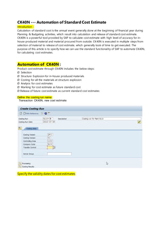 CK40N --- Automation of Standard Cost Estimate
Introduction :
Calculation of standard cost is the annual event generally done at the beginning of financial year during
Planning & Budgeting activities, which result into calculation and release of standard cost estimate.
CK40N is a powerful tool provided by SAP to calculate cost estimate with high level of accuracy for in-
house produced material and material procured from outside. CK40N is executed in multiple steps from
selection of material to release of cost estimate, which generally took of time to get executed. The
purpose of this article is to specify how we can use the standard functionality of SAP to automate CK40N,
for calculating cost estimates.
Automation of CK40N :
Product cost estimate through CK40N includes the below steps:
Ø Selection
Ø Structure Explosion for in-house produced materials
Ø Costing for all the materials at structure explosion
Ø Analysis for cost estimates
Ø Marking for cost estimate as future standard cost
Ø Release of future cost estimate as current standard cost estimates
Define the costing run name:
Transaction CK40N, new cost estimate
Specify the validity dates for cost estimates
 
