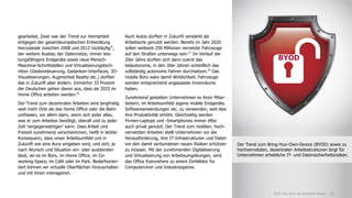 Auch Autos dürften in Zukunft verstärkt als
Arbeitsorte genutzt werden. Bereits im Jahr 2020
sollen weltweit 250 Millionen vernetzte Fahrzeuge
auf den Straßen unterwegs sein.27
Im Verlauf der
20er Jahre dürften sich dann zuerst das
teilautonome, in den 30er Jahren schließlich das
vollständig autonome Fahren durchsetzen.28
Das
mobile Büro wäre damit Wirklichkeit. Fahrzeuge
werden entsprechend angepasste Innenräume
haben.
Zunehmend gestatten Unternehmen es ihren Mitar-
beitern, im Arbeitsumfeld eigene mobile Endgeräte,
Softwareanwendungen etc. zu verwenden, weil dies
ihre Produktivität erhöht. Gleichzeitig werden
Firmen-Laptops und -Smartphones immer öfter
auch privat genutzt. Der Trend zum mobilen, hoch-
vernetzten Arbeiten stellt Unternehmen vor die
Herausforderung, ihre IT-Infrastrukturen und Daten
vor den damit verbundenen neuen Risiken schützen
zu müssen. Mit der zunehmenden Digitalisierung
und Virtualisierung von Arbeitsumgebungen, wird
das Office Everywhere zu einem Einfallstor für
Computerviren und Industriespione.
gearbeitet. Zwar war der Trend zur Heimarbeit
entgegen der gesamteuropäischen Entwicklung
hierzulande zwischen 2008 und 2012 rückläufig25
,
der weitere Ausbau der Datennetze, immer leis-
tungsfähigere Endgeräte sowie neue Mensch-
Maschine-Schnittstellen und Virtualisierungstech-
niken (Gestensteuerung, Gedanken-Interfaces, 3D-
Visualisierungen, Augmented Reality etc.) dürften
das in Zukunft aber ändern. Immerhin 33 Prozent
der Deutschen gehen davon aus, dass sie 2025 im
Home Office arbeiten werden.26
Der Trend zum dezentralen Arbeiten wird langfristig
weit mehr Orte als das Home Office oder die Bahn
umfassen, vor allem dann, wenn sich jeder alles,
was er zum Arbeiten benötigt, überall und zu jeder
Zeit 'vergegenwärtigen' kann. Dass Arbeit und
Freizeit zunehmend verschwimmen, heißt in letzter
Konsequenz, dass unser Arbeitsumfeld uns in
Zukunft wie eine Aura umgeben wird, und sich, je
nach Wunsch und Situation ein- oder ausblenden
lässt, sei es im Büro, im Home Office, im Co-
working-Space, im Café oder im Park. Bedarfsorien-
tiert können wir virtuelle Oberflächen hinzuschalten
und mit ihnen interagieren.
18X
Der Trend zum Bring-Your-Own-Device (BYOD) sowie zu
hochvernetzten, dezentralen Arbeitsstrukturen birgt für
Unternehmen erhebliche IT- und Datensicherheitsrisiken.
BYOD
182025: Das Büro als bedrohter Raum
 