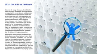 Wissen ist die einzige Ressource, die sich bei Ge-
brauch vermehrt. Das weltweit verfügbare Wissen
verdoppelt sich in immer kürzeren Zeitabschnitten.
Ursachen für die 'Wissensexplosion' sind die stei-
genden Forschungs- und Bildungsausgaben, der
immer höhere Spezialisierungsgrad in allen Fach-
gebieten, die Vernetzung unterschiedlicher
Wissensinstanzen untereinander und der immer
leichtere Zugang zu Informationen. Der Struktur-
wandel- hin zur Dienstleistungs- und Wissens-
gesellschaft, vor allem in den Industriestaaten,
macht die Wissensarbeit zu einem immer wichtige-
ren Faktor in der Wertschöpfung.9
Generell ist eine
zunehmende Wissensbasierung von Tätigkeiten
über alle Sektoren hinweg zu beobachten.
Aufgrund des demografischen Wandels wird sich
der Wettbewerb um Wissensarbeiter in den nächs-
ten zwei Jahrzehnten verschärfen, auch wenn der
Trend zur Höherqualifizierung dieser Entwicklung
teilweise entgegenwirken dürfte. Spätestens ab
2018 wird die Zahl der Erwerbstätigen in Deutsch-
land zu sinken beginnen. Stark betroffen sind die
klassischen Verwaltungs- und Büroberufe. Hier wird
ein Rückgang der Erwerbstätigen um 680.000 bis
2030 erwartet.10
Der Wettbewerb um junge Talente
2025: Das Büro als Denkraum
9
 