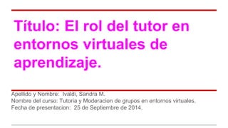 Título: El rol del tutor en 
entornos virtuales de 
aprendizaje. 
Apellido y Nombre: Ivaldi, Sandra M. 
Nombre del curso: Tutoria y Moderacion de grupos en entornos virtuales. 
Fecha de presentacion: 25 de Septiembre de 2014. 
 