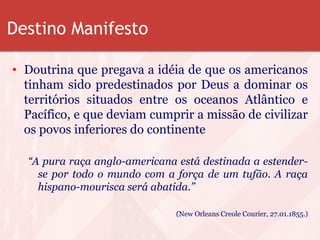 Destino Manifesto
• Doutrina que pregava a idéia de que os americanos
tinham sido predestinados por Deus a dominar os
territórios situados entre os oceanos Atlântico e
Pacífico, e que deviam cumprir a missão de civilizar
os povos inferiores do continente
“A pura raça anglo-americana está destinada a estender-
se por todo o mundo com a força de um tufão. A raça
hispano-mourisca será abatida.”
(New Orleans Creole Courier, 27.01.1855.)
 