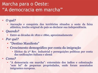 Marcha para o Oeste:
“A democracia em marcha”
• O quê?
• Anexação e conquista dos territórios situados a oeste da faixa
atlântica, trecho original do país ao declarar sua independência.
• Quando?
• Entre as décadas de 1820 e 1860, aproximadamente
• Por quê?
• “Destino Manifesto”
• Crescimento demográfico por conta da imigração
• Efeitos da 2ª Rev. Industrial e perseguições políticas por conta
das unificações italiana e alemã
• Como?
• “A democracia em marcha”: extermínio dos índios e colonização
“sem lei” de pequenas propriedades, onde foram assentados
imigrantes europeus.
 