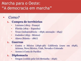 Marcha para o Oeste:
“A democracia em marcha”
• Como?
1. Compra de territórios
• Luisiana (1803 - França)
• Flórida (1819 – Espanha)
• Texas (independência – 1836; anexação - 1845)
• Gadsden (1853 - México)
• Alasca (Rússia – 1867)
1. Guerras
• Contra o México (1846-48): Califórnia (ouro em 1848),
Arizona, Novo México, Utah, Nevada e Colorado
• Acesso à Costa do Pacífico
1. Diplomacia
• Oregon (cedido pela Grã-Bretanha - 1846)
 
