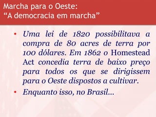 Marcha para o Oeste:
“A democracia em marcha”
• Uma lei de 1820 possibilitava a
compra de 80 acres de terra por
100 dólares. Em 1862 o Homestead
Act concedia terra de baixo preço
para todos os que se dirigissem
para o Oeste dispostos a cultivar.
• Enquanto isso, no Brasil...
 