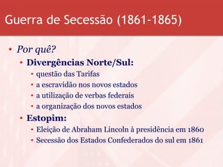 Guerra de Secessão (1861-1865)
• Por quê?
• Divergências Norte/Sul:
• questão das Tarifas
• a escravidão nos novos estados
• a utilização de verbas federais
• a organização dos novos estados
• Estopim:
• Eleição de Abraham Lincoln à presidência em 1860
• Secessão dos Estados Confederados do sul em 1861
 