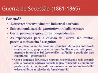 Guerra de Secessão (1861-1865)
• Por quê?
• Noroeste: desenvolvimento industrial e urbano
• Sul: economia agrária, plantation, trabalho escravo
• Oeste: pequenos agricultores independentes
• As explicações para a eclosão da Guerra são muitas,
porém a mais aceita é a seguinte:
• até o início do século havia um equilíbrio de forças ente Norte
(trabalho livre, propriedade da terra familiar e produção para o
mercado interno) e Sul (escravidão, latifúndio e produção para
exportação — plantation);
• Com a ocupação do Oeste, o Norte foi se envolvendo cada vez mais
com a economia agrícola daquela região, vendendo e comprando
produtos de lá; Isso impediu o crescimento dos latifúndios do Sul
e desequilibrou as relações de força Norte-Sul
 