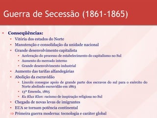 Guerra de Secessão (1861-1865)
• Conseqüências:
• Vitória dos estados do Norte
• Manutenção e consolidação da unidade nacional
• Grande desenvolvimento capitalista
• Aceleração do processo de estabelecimento do capitalismo no Sul
• Aumento do mercado interno
• Grande desenvolvimento industrial
• Aumento das tarifas alfandegárias
• Abolição da escravidão
• Lincoln consegue apoio de grande parte dos escravos do sul para o exército do
Norte abolindo escravidão em 1863
• 13ª Emenda, 1865
• Ku Klux Klan: racismo de inspiração religiosa no Sul
• Chegada de novas levas de imigrantes
• EUA se tornam potência continental
⇒ Primeira guerra moderna: tecnologia e caráter global
 