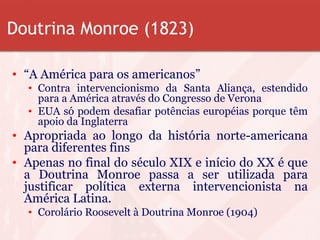 Doutrina Monroe (1823)
• “A América para os americanos”
• Contra intervencionismo da Santa Aliança, estendido
para a América através do Congresso de Verona
• EUA só podem desafiar potências européias porque têm
apoio da Inglaterra
• Apropriada ao longo da história norte-americana
para diferentes fins
• Apenas no final do século XIX e início do XX é que
a Doutrina Monroe passa a ser utilizada para
justificar política externa intervencionista na
América Latina.
• Corolário Roosevelt à Doutrina Monroe (1904)
 