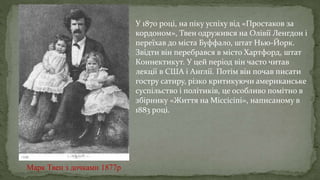 Марк Твен з дочками 1877р
У 1870 році, на піку успіху від «Простаков за
кордоном», Твен одружився на Олівії Ленгдон і
переїхав до міста Буффало, штат Нью-Йорк.
Звідти він перебрався в місто Хартфорд, штат
Коннектикут. У цей період він часто читав
лекції в США і Англії. Потім він почав писати
гостру сатиру, різко критикуючи американське
суспільство і політиків, це особливо помітно в
збірнику «Життя на Міссісіпі», написаному в
1883 році.
 
