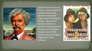Найбільшим внеском
Твена в американську і
світову літературу
вважається роман
«Пригоди Гекльберрі
Фінна». Багато хто
вважає це взагалі
кращим літературним
твором коли-небудь
створеним в США.
Також дуже популярні
«Пригоди Тома
Сойєра».
 