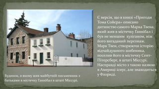 Будинок, в якому жив майбутній письменник з
батьками в містечку Ганнібал в штаті Міссурі.
Є версія, що в книзі «Пригоди
Тома Сойєра» описано
дитинство самого Марка Твена,
який жив в містечку Ганнібал і
був не меншим хуліганом, ніж
його вигаданий персонаж.
Марк Твен, створюючи історію
відчайдушного шибеника,
поселив його в містечку Сент-
Пітерсберг, в штаті Міссурі.
Насправді місто з такою назвою
в Америці існує, але знаходиться
у Флориді.
.
 