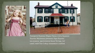 Навпроти будинку Марка Твена стоїть будинок
Хоукінс.Маленька дівчинка Лара Хоукінс
послужила прототипом Беккі Тетчер, тієї
самої, якій Том Сойєр зізнавався в любові
 