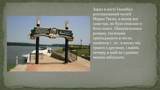 Зараз в місті Ганнібал
розташований музей
Марка Твена, в якому все
саме так, як було описано в
його книзі. Шанувальники
роману, тисячами
приїжджають в місто,
знайшли і ліс, в якому він
грався з друзями, і навіть
печеру, в якій як і раніше
можна заблукати.
 