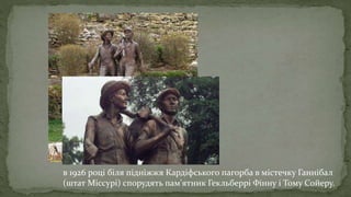 в 1926 році біля підніжжя Кардіфського пагорба в містечку Ганнібал
(штат Міссурі) спорудять пам'ятник Гекльберрі Фінну і Тому Сойеру.
 
