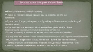  «Ми - англосакси, а коли англосакси що-небудь треба, він йде і бере».
Якщо перевести на людську мову, цей вислів буде звучати так:
-Людина не може бути задоволена життям, якщо вона незадоволена собою.
-Ми, англійці і американці - злодії, розбійники і пірати, ніж та пишаємося ».
-У цьому житті вам потрібні тільки невігластво і впевненість в собі - і успіх вам забезпечений.
Коли сумніваєтеся, говоріть правду.
 Якщо ви говорите тільки правду, вам не потрібно ні про що
пам'ятати.
Чудово, що Америку відкрили, але було б куди більш чудово, якби Колумб
проплив мимо.
Висловлювання і афоризми Марка Твена
-Я більш високий і принципова людина, ніж Джордж Вашингтон - він
говорив, що не може брехати, а я можу, але не роблю цього.
 