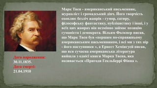Марк Твен - американський письменник,
журналіст і громадський діяч. Його творчість
охоплює безліч жанрів - гумор, сатиру,
філософську фантастику, публіцистику і інші, і у
всіх цих жанрах він незмінно займає позицію
гуманіста і демократа. Вільям Фолкнер писав,
що Марк Твен був «першим по-справжньому
американським письменником, і всі ми з тих пір
- його наступники », а Ернест Хемінгуей писав,
що вся сучасна американська література
вийшла з однієї книги Марка Твена, яка
називається «Пригоди Гекльберрі Фінна ».
Дата народження:
30.11.1835.
Дата смерті:
21.04.1910
 