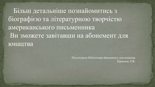 Більш детальніше познайомитись з
біографією та літературною творчістю
американського письменника
Ви зможете завітавши на абонемент для
юнацтва
Підготувала бібліотекар абонементу для юнацтва
Курилюк Л.В.
 
