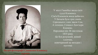 У місті Ганнібал жила сім'я
судді Клеменса.
Сім'я Клеменсів жила небагато.
У батьків було троє синів.
Середнього з них звали Сем.
А точніше, Семюел Ленгхорн
Клеменс.
Народився він 30 листопада
1835 року.
Це був розумний, живий
хлопчик,
невичерпний на вигадки і
пустощі
.
На цій фотографії Самюелем Клеменсу
15 років
 