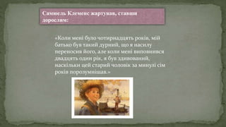 Самюель Клеменс жартував, ставши
дорослим:
«Коли мені було чотирнадцять років, мій
батько був такий дурний, що я насилу
переносив його, але коли мені виповнився
двадцять один рік, я був здивований,
наскільки цей старий чоловік за минулі сім
років порозумнішав.»
 