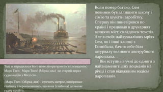 Коли помер батько, Сем
повинен був залишити школу і
сім'ю та шукати заробітку.
Спершу він поневірявся по
країні і працював в друкарнях
великих міст, складачем текстів.
Але в своїх найзухваліших мріях
Сем, як і інші хлопці з
Ганнібала, бачив себе біля
штурвалу великого двотрубного
пароплава.
Він вступив в учні до одного з
найзнаменитіших лоцманів на
річці і став відважним водієм
пароплавів.
Тоді ж народилося його нове літературне ім'я (псевдонім)
Марк Твен. Марк Твен! (Мірка-два) -це старий вираз
судноводіїв з Міссісіпі.
-Марк Твен! (Мірка-два) - кричить матрос, вимірявши
глибину і переконавшись, що вона (глибина) дозволяє
судну пройти.
 